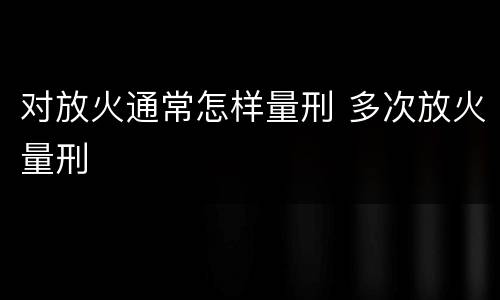 对放火通常怎样量刑 多次放火量刑