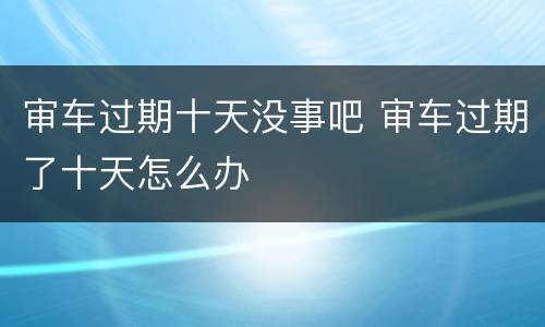 审车过期十天没事吧 审车过期了十天怎么办