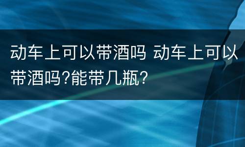 动车上可以带酒吗 动车上可以带酒吗?能带几瓶?