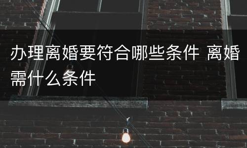 办理离婚要符合哪些条件 离婚需什么条件
