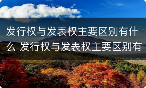 发行权与发表权主要区别有什么 发行权与发表权主要区别有什么关系