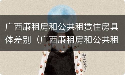 广西廉租房和公共租赁住房具体差别（广西廉租房和公共租赁住房具体差别是什么）