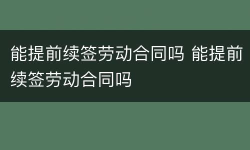 能提前续签劳动合同吗 能提前续签劳动合同吗