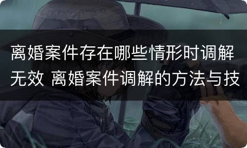 离婚案件存在哪些情形时调解无效 离婚案件调解的方法与技巧