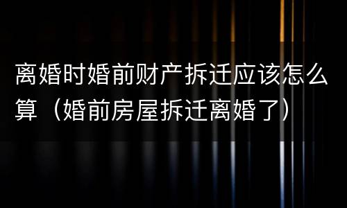 离婚时婚前财产拆迁应该怎么算（婚前房屋拆迁离婚了）