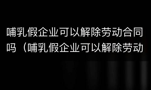 哺乳假企业可以解除劳动合同吗（哺乳假企业可以解除劳动合同吗知乎）