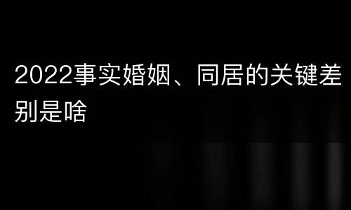 2022事实婚姻、同居的关键差别是啥