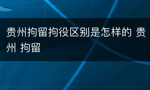 贵州拘留拘役区别是怎样的 贵州 拘留