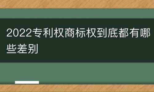 2022专利权商标权到底都有哪些差别