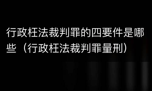 行政枉法裁判罪的四要件是哪些（行政枉法裁判罪量刑）