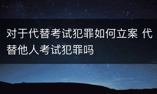 对于代替考试犯罪如何立案 代替他人考试犯罪吗