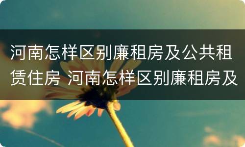 河南怎样区别廉租房及公共租赁住房 河南怎样区别廉租房及公共租赁住房呢