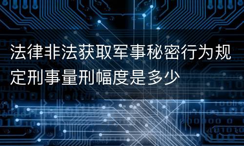 法律非法获取军事秘密行为规定刑事量刑幅度是多少