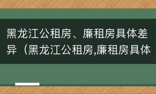 黑龙江公租房、廉租房具体差异（黑龙江公租房,廉租房具体差异大吗）