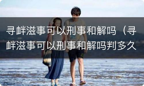 寻衅滋事可以刑事和解吗（寻衅滋事可以刑事和解吗判多久）