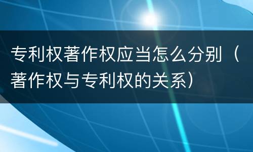 专利权著作权应当怎么分别（著作权与专利权的关系）