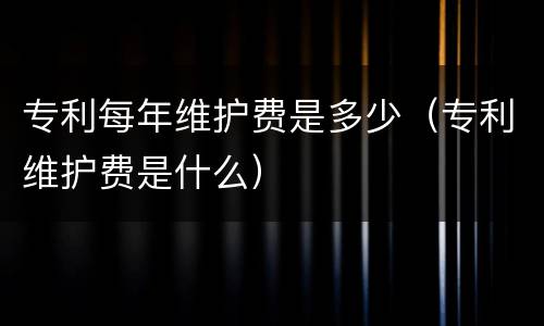 专利每年维护费是多少（专利维护费是什么）