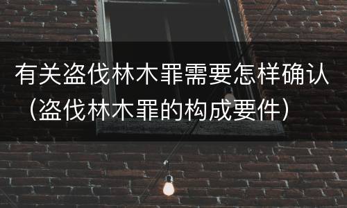 有关盗伐林木罪需要怎样确认（盗伐林木罪的构成要件）