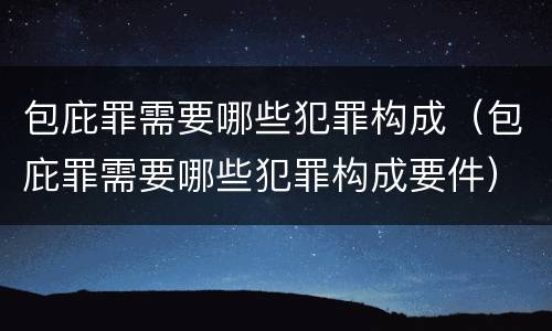 包庇罪需要哪些犯罪构成（包庇罪需要哪些犯罪构成要件）