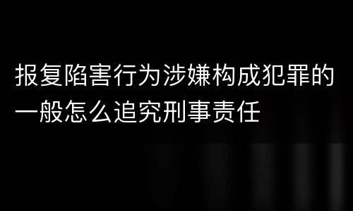 报复陷害行为涉嫌构成犯罪的一般怎么追究刑事责任
