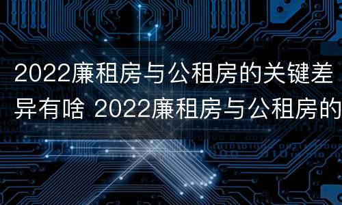 2022廉租房与公租房的关键差异有啥 2022廉租房与公租房的关键差异有啥影响