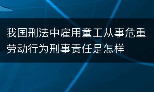 我国刑法中雇用童工从事危重劳动行为刑事责任是怎样