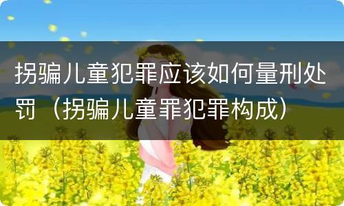 拐骗儿童犯罪应该如何量刑处罚（拐骗儿童罪犯罪构成）