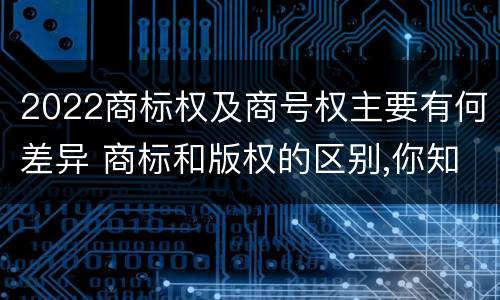 2022商标权及商号权主要有何差异 商标和版权的区别,你知道多少?