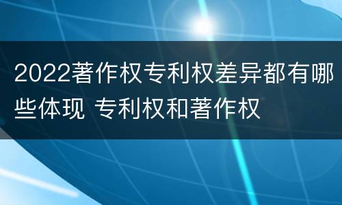 2022著作权专利权差异都有哪些体现 专利权和著作权