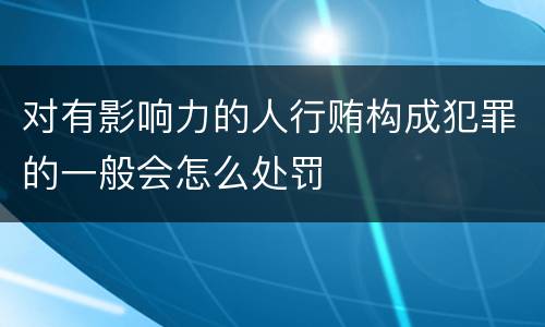 对有影响力的人行贿构成犯罪的一般会怎么处罚