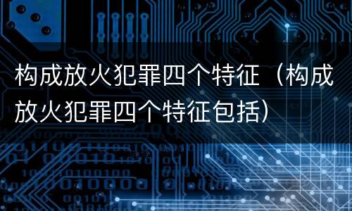 构成放火犯罪四个特征（构成放火犯罪四个特征包括）