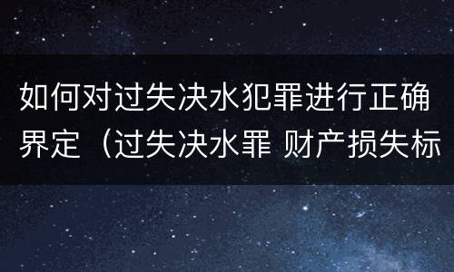 如何对过失决水犯罪进行正确界定（过失决水罪 财产损失标准）