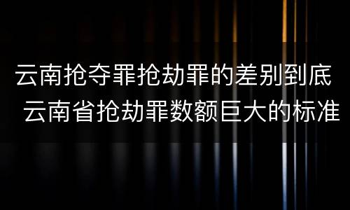 云南抢夺罪抢劫罪的差别到底 云南省抢劫罪数额巨大的标准