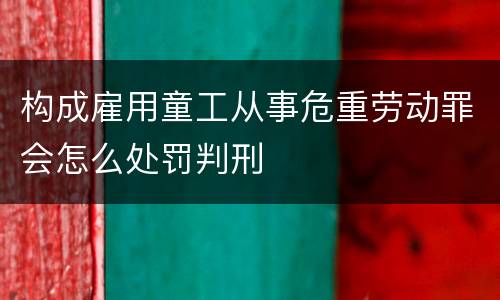 构成雇用童工从事危重劳动罪会怎么处罚判刑