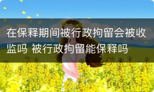 在保释期间被行政拘留会被收监吗 被行政拘留能保释吗