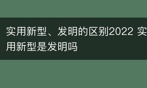 实用新型、发明的区别2022 实用新型是发明吗