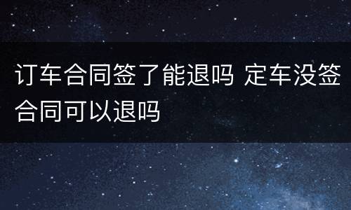 订车合同签了能退吗 定车没签合同可以退吗