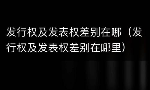 发行权及发表权差别在哪（发行权及发表权差别在哪里）