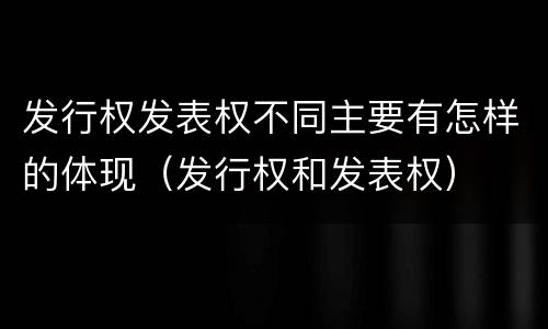 发行权发表权不同主要有怎样的体现（发行权和发表权）