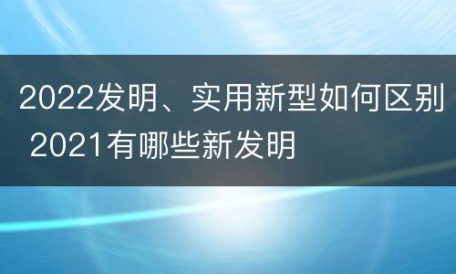 2022发明、实用新型如何区别 2021有哪些新发明