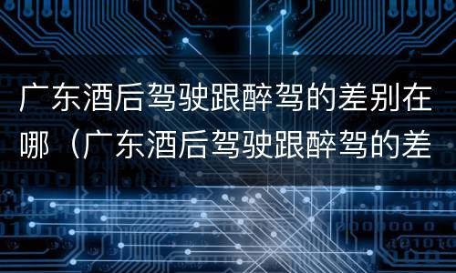 广东酒后驾驶跟醉驾的差别在哪（广东酒后驾驶跟醉驾的差别在哪儿）