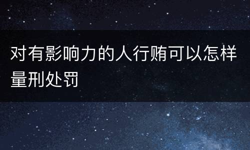 对有影响力的人行贿可以怎样量刑处罚