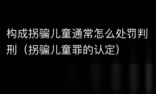 构成拐骗儿童通常怎么处罚判刑（拐骗儿童罪的认定）