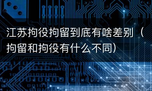 江苏拘役拘留到底有啥差别(拘留和拘役有什么不同)