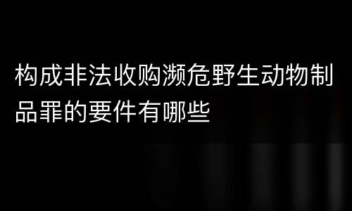 构成非法收购濒危野生动物制品罪的要件有哪些