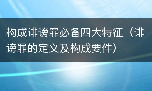 构成诽谤罪必备四大特征（诽谤罪的定义及构成要件）
