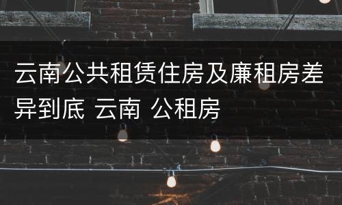 云南公共租赁住房及廉租房差异到底 云南 公租房