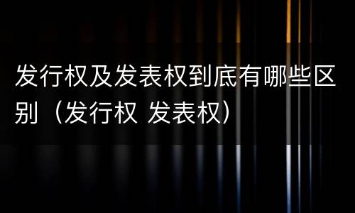 发行权及发表权到底有哪些区别（发行权 发表权）