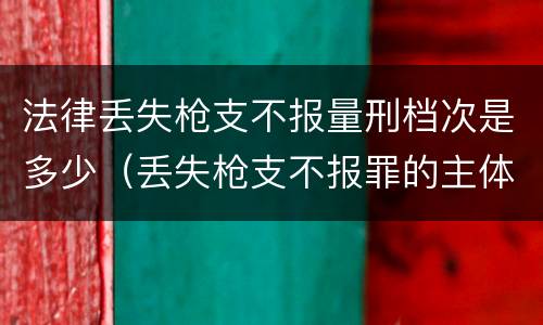 法律丢失枪支不报量刑档次是多少（丢失枪支不报罪的主体是什么）