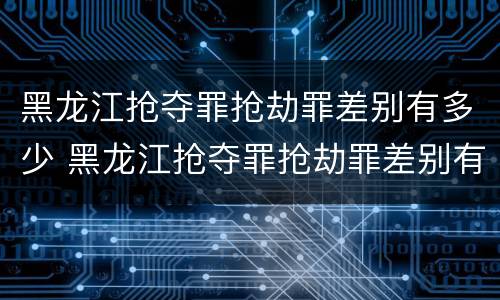 黑龙江抢夺罪抢劫罪差别有多少 黑龙江抢夺罪抢劫罪差别有多少人